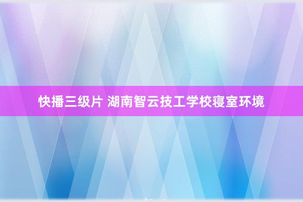 快播三级片 湖南智云技工学校寝室环境