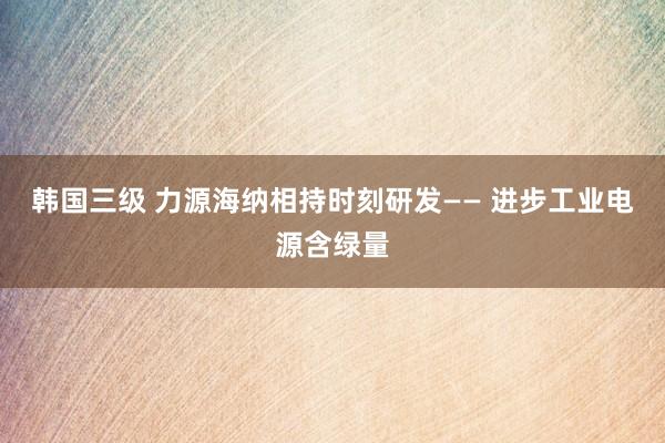 韩国三级 力源海纳相持时刻研发—— 进步工业电源含绿量