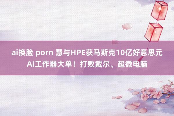 ai换脸 porn 慧与HPE获马斯克10亿好意思元AI工作器大单！打败戴尔、超微电脑