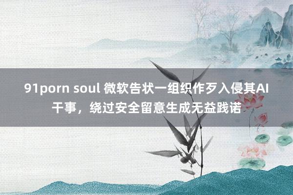 91porn soul 微软告状一组织作歹入侵其AI干事，绕过安全留意生成无益践诺