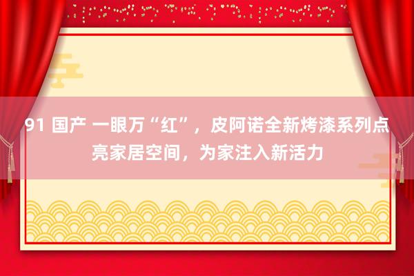 91 国产 一眼万“红”，皮阿诺全新烤漆系列点亮家居空间，为家注入新活力